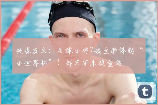 央媒发文：足球小将7战全胜捧起“小世界杯”！却只字未提董路