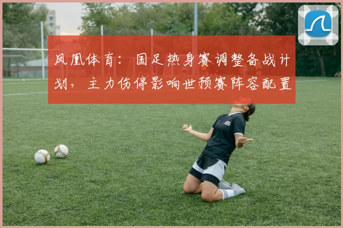 凤凰体育：国足热身赛调整备战计划，主力伤停影响世预赛阵容配置