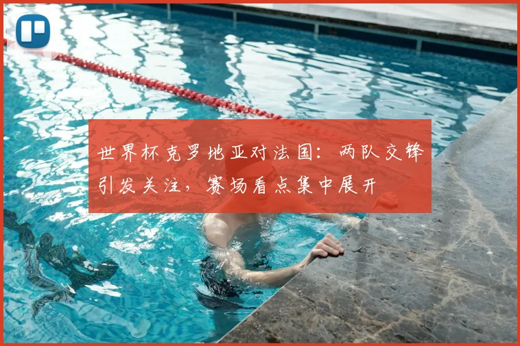 世界杯克罗地亚对法国：两队交锋引发关注，赛场看点集中展开
