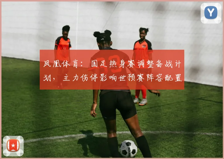凤凰体育：国足热身赛调整备战计划，主力伤停影响世预赛阵容配置