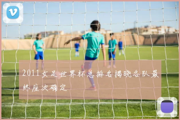 2011女足世界杯总排名揭晓各队最终座次确定