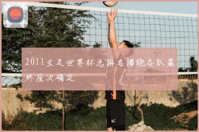 2011女足世界杯总排名揭晓各队最终座次确定