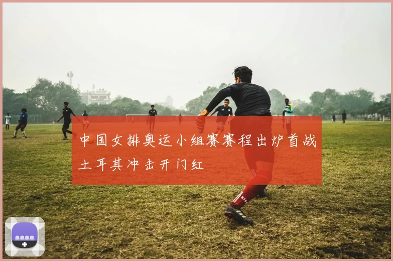 中国女排奥运小组赛赛程出炉首战土耳其冲击开门红