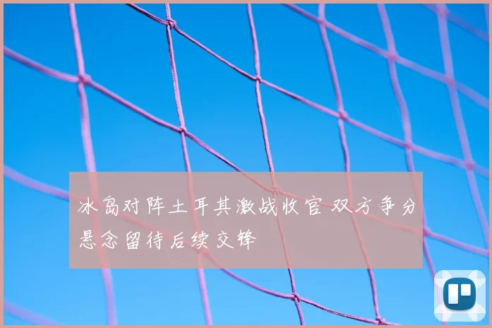 冰岛对阵土耳其激战收官 双方争分悬念留待后续交锋