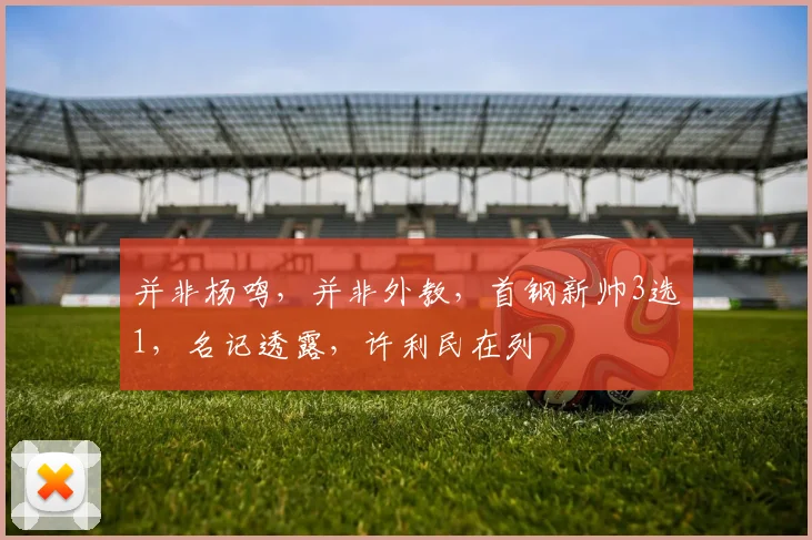 并非杨鸣，并非外教，首钢新帅3选1，名记透露，许利民在列