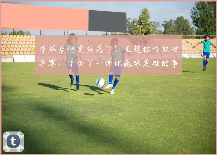 夺冠后他更焦虑了！王楚钦伦敦世乒赛，学会了一件比赢球更难的事