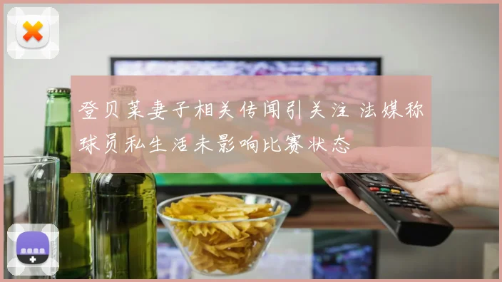 登贝莱妻子相关传闻引关注 法媒称球员私生活未影响比赛状态