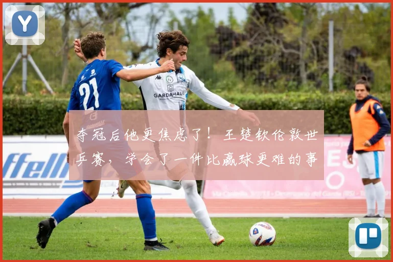 夺冠后他更焦虑了！王楚钦伦敦世乒赛，学会了一件比赢球更难的事
