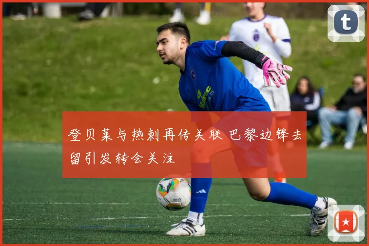登贝莱与热刺再传关联 巴黎边锋去留引发转会关注