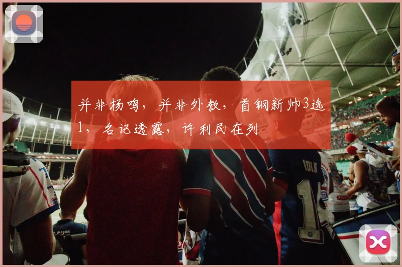并非杨鸣，并非外教，首钢新帅3选1，名记透露，许利民在列