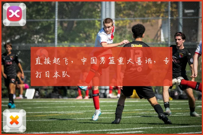 直接起飞,中国男篮重大喜讯,专打日本队