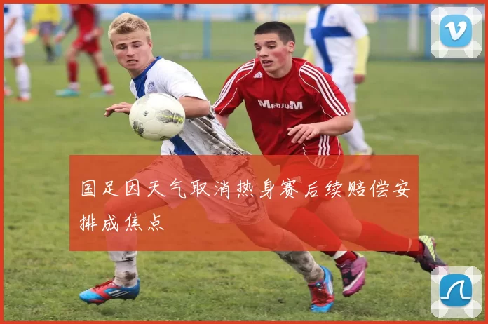 国足因天气取消热身赛后续赔偿安排成焦点