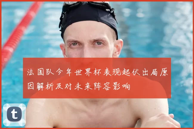 法国队今年世界杯表现起伏出局原因解析及对未来阵容影响