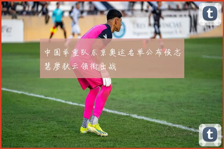 中国举重队东京奥运名单公布侯志慧廖秋云领衔出战