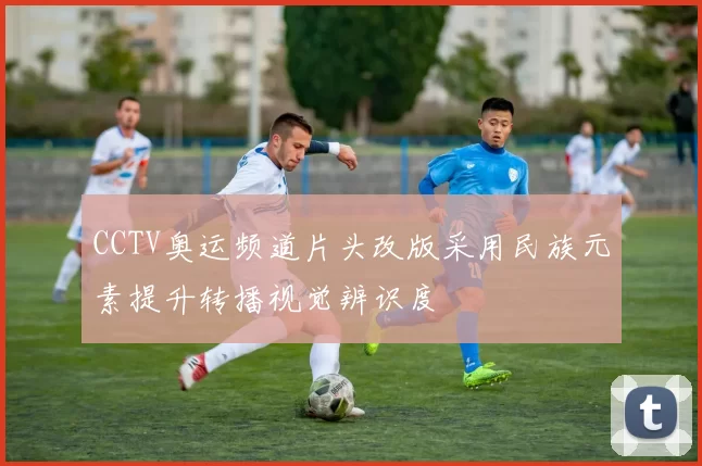 CCTV奥运频道片头改版采用民族元素提升转播视觉辨识度