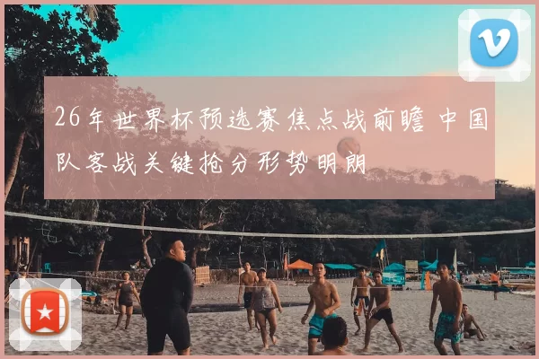 26年世界杯预选赛焦点战前瞻 中国队客战关键抢分形势明朗