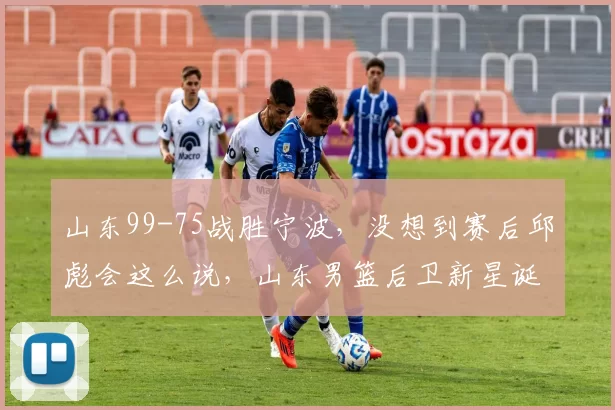 山东99-75战胜宁波,没想到赛后邱彪会这么说,山东男篮后卫新星诞生