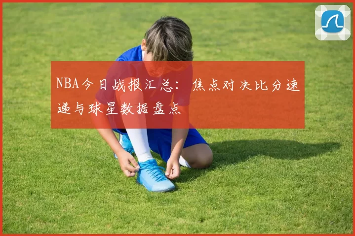 NBA今日战报汇总：焦点对决比分速递与球星数据盘点