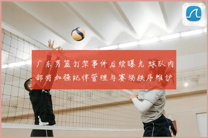 广东男篮打架事件后续曝光 球队内部将加强纪律管理与赛场秩序维护