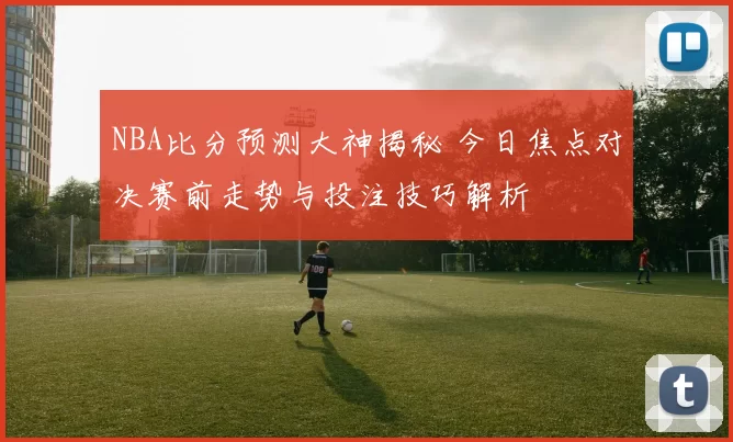 NBA比分预测大神揭秘 今日焦点对决赛前走势与投注技巧解析