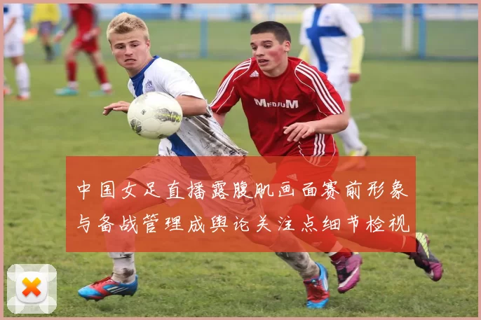 中国女足直播露腹肌画面赛前形象与备战管理成舆论关注点细节检视