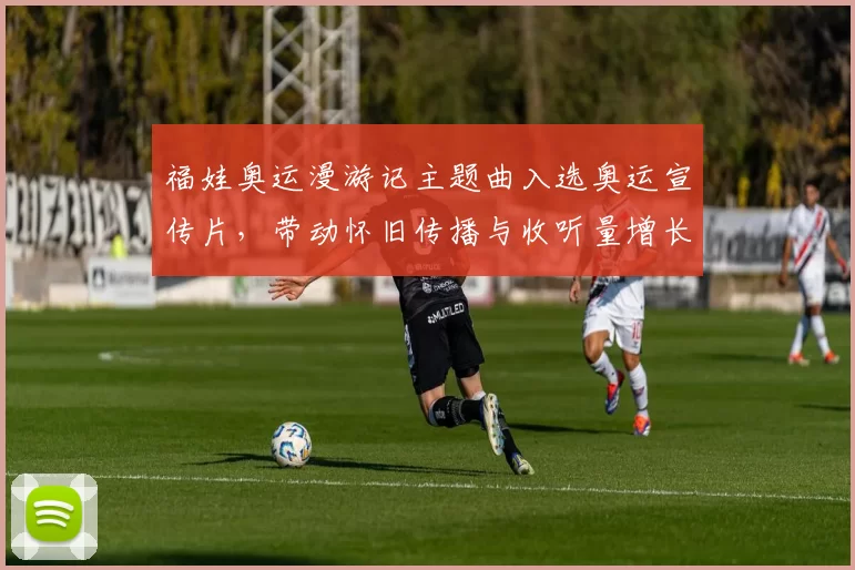 福娃奥运漫游记主题曲入选奥运宣传片，带动怀旧传播与收听量增长