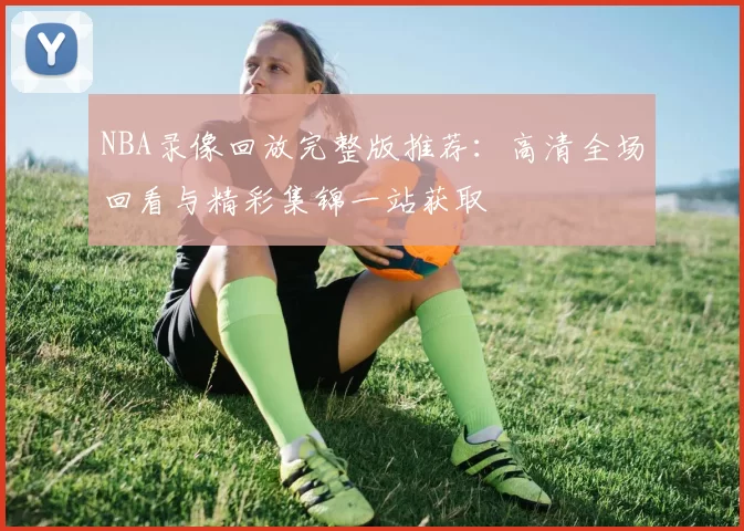 NBA录像回放完整版推荐：高清全场回看与精彩集锦一站获取