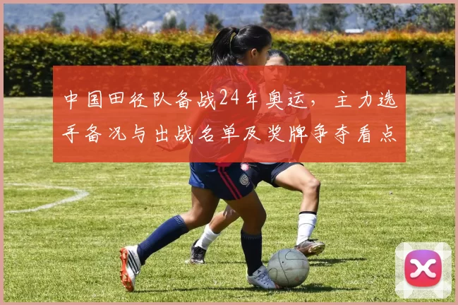 中国田径队备战24年奥运，主力选手备况与出战名单及奖牌争夺看点