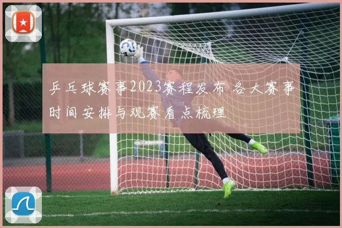 乒乓球赛事2023赛程发布 各大赛事时间安排与观赛看点梳理