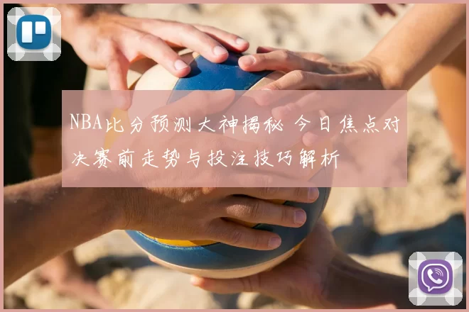 NBA比分预测大神揭秘 今日焦点对决赛前走势与投注技巧解析