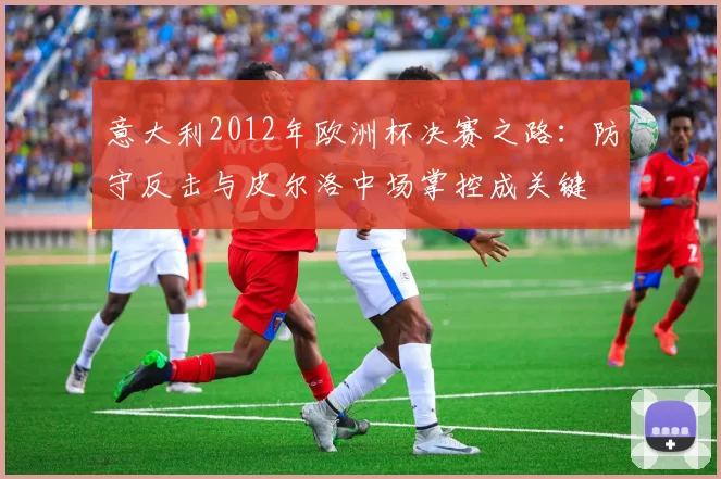 意大利2012年欧洲杯决赛之路：防守反击与皮尔洛中场掌控成关键