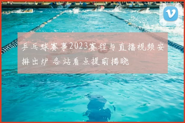 乒乓球赛事2023赛程与直播视频安排出炉 各站看点提前揭晓