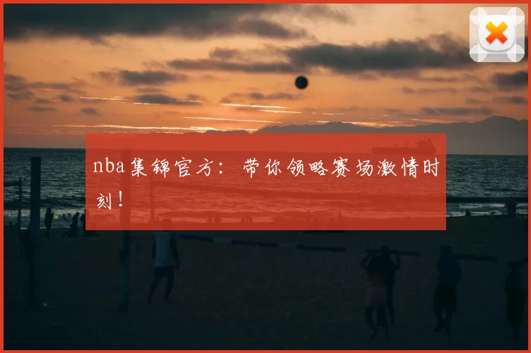 nba集锦官方：带你领略赛场激情时刻！