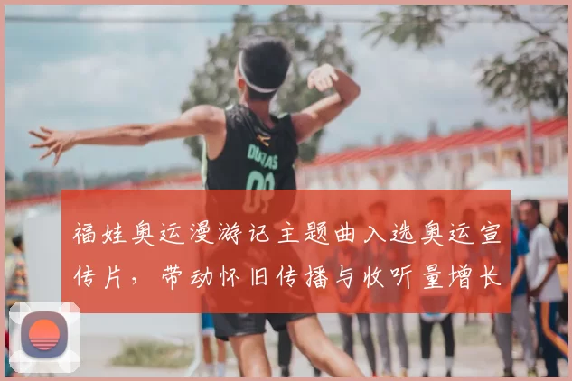 福娃奥运漫游记主题曲入选奥运宣传片，带动怀旧传播与收听量增长