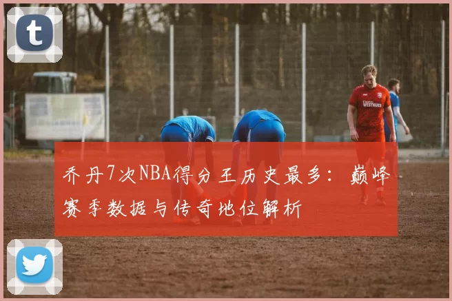 乔丹7次NBA得分王历史最多：巅峰赛季数据与传奇地位解析