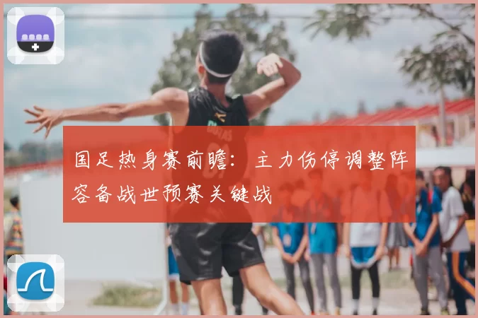 国足热身赛前瞻：主力伤停调整阵容备战世预赛关键战
