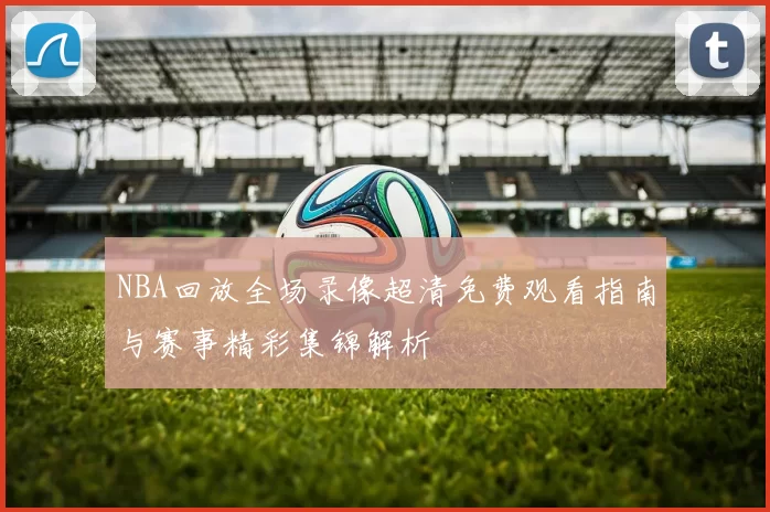 NBA回放全场录像超清免费观看指南与赛事精彩集锦解析