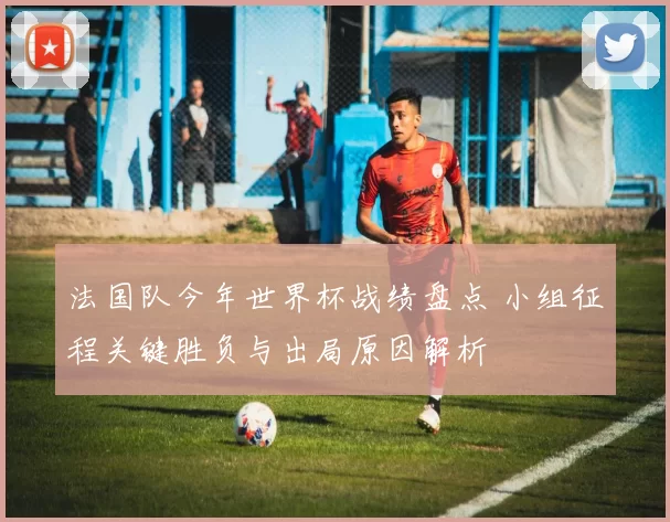法国队今年世界杯战绩盘点 小组征程关键胜负与出局原因解析