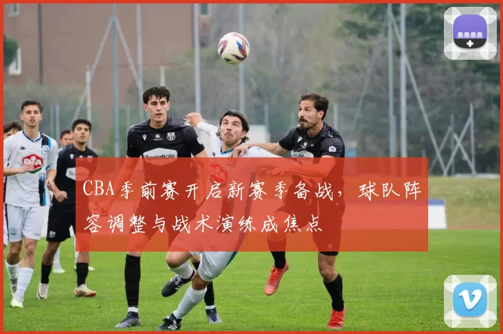 CBA季前赛开启新赛季备战，球队阵容调整与战术演练成焦点