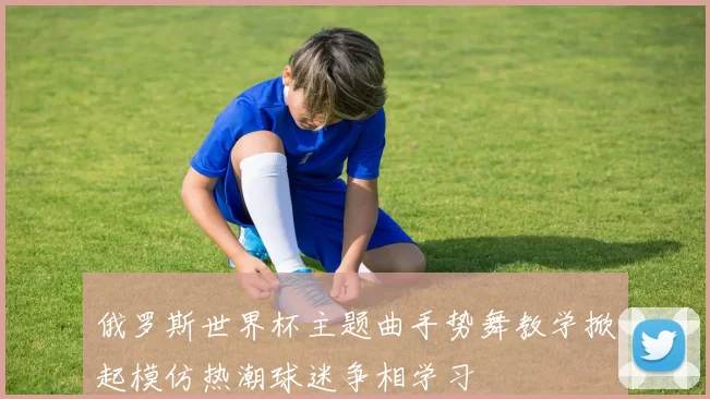 俄罗斯世界杯主题曲手势舞教学掀起模仿热潮球迷争相学习