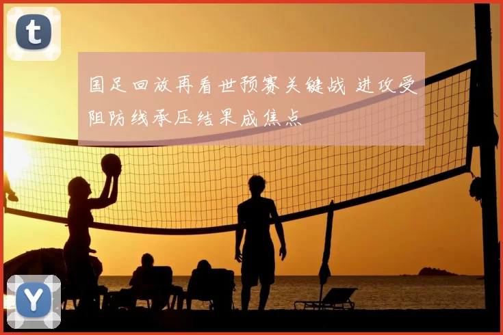 国足回放再看世预赛关键战 进攻受阻防线承压结果成焦点