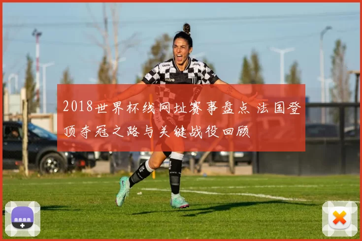 2018世界杯线网址赛事盘点 法国登顶夺冠之路与关键战役回顾