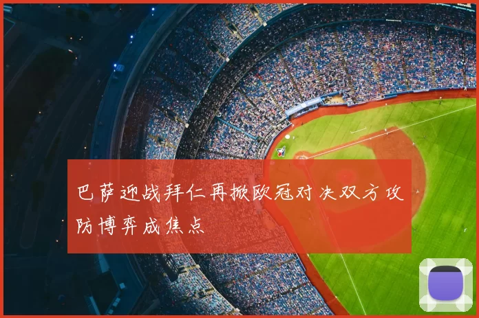 巴萨迎战拜仁再掀欧冠对决双方攻防博弈成焦点