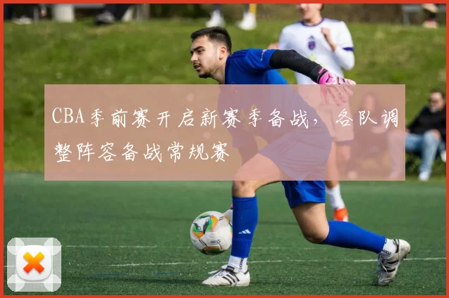 CBA季前赛开启新赛季备战，各队调整阵容备战常规赛