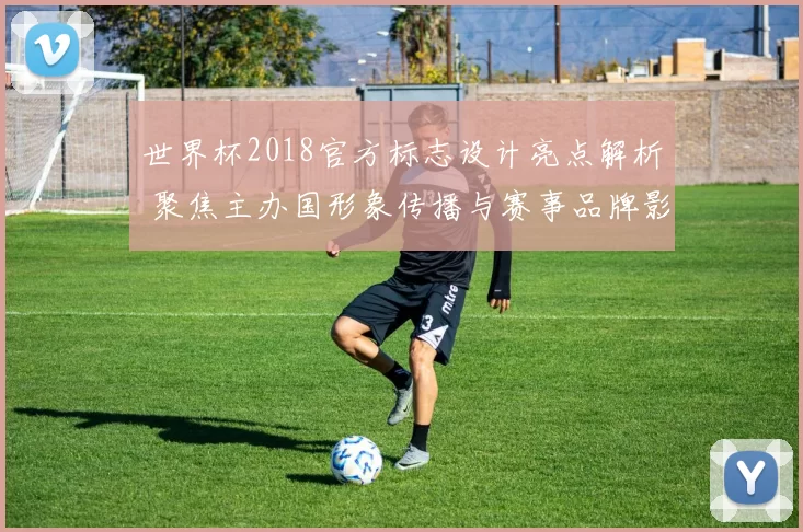 世界杯2018官方标志设计亮点解析 聚焦主办国形象传播与赛事品牌影响