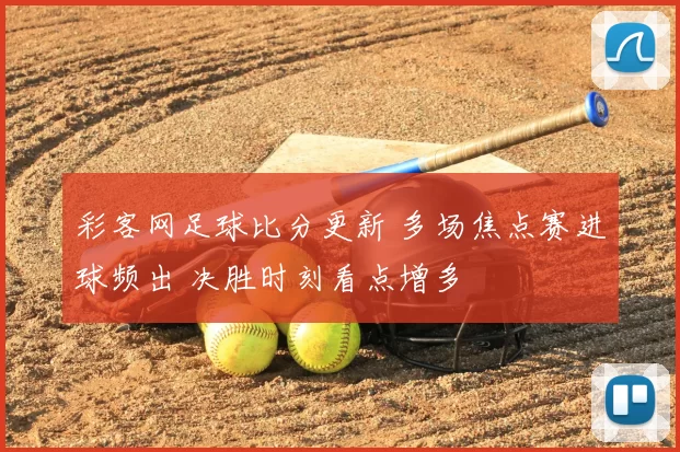 彩客网足球比分更新 多场焦点赛进球频出 决胜时刻看点增多