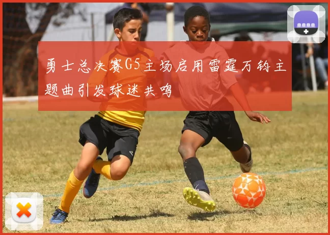 勇士总决赛G5主场启用雷霆万钧主题曲引发球迷共鸣