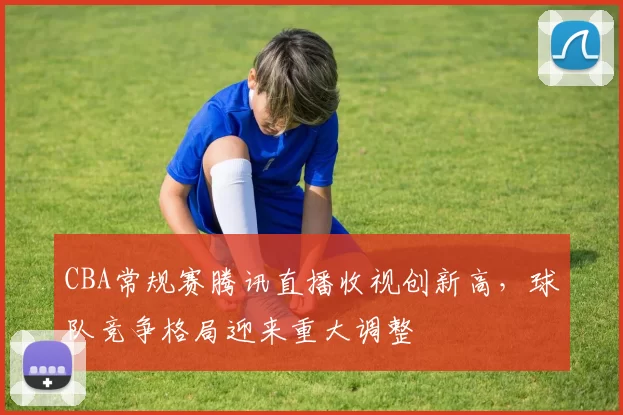 CBA常规赛腾讯直播收视创新高，球队竞争格局迎来重大调整