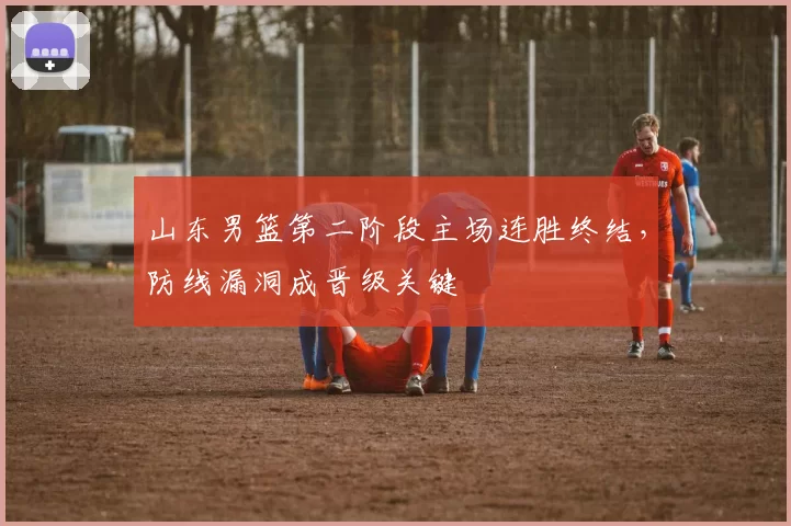 山东男篮第二阶段主场连胜终结，防线漏洞成晋级关键