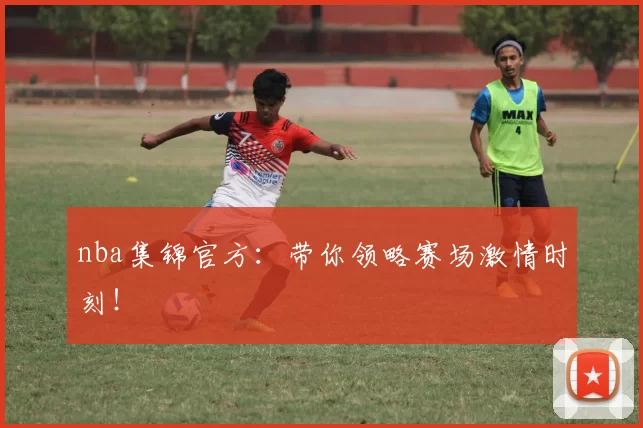 nba集锦官方：带你领略赛场激情时刻！